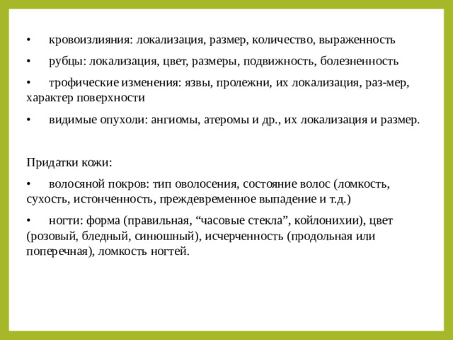 •  кровоизлияния: локализация, размер, количество, выраженность •  рубцы: локализация, цвет, размеры, подвижность, болезненность •  трофические изменения: язвы, пролежни, их локализация, раз-мер, характер поверхности •  видимые опухоли: ангиомы, атеромы и др., их локализация и размер. Придатки кожи: •  волосяной покров: тип оволосения, состояние волос (ломкость, сухость, истонченность, преждевременное выпадение и т.д.) •  ногти: форма (правильная, “часовые стекла”, койлонихии), цвет (розовый, бледный, синюшный), исчерченность (продольная или поперечная), ломкость ногтей. 
