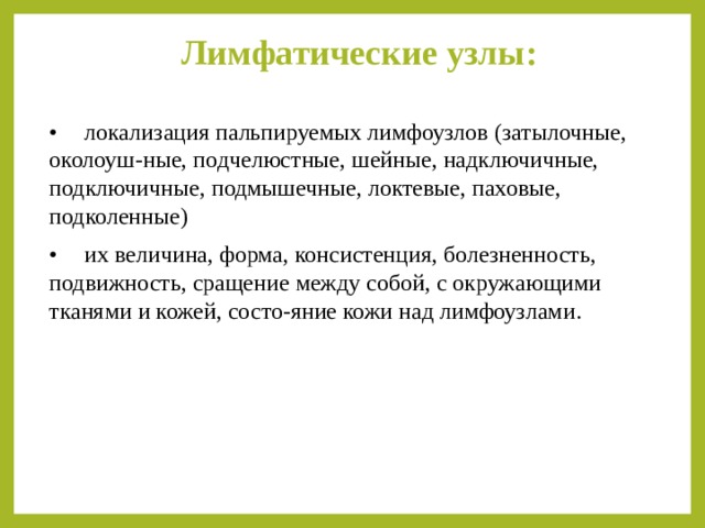 Лимфатические узлы:   •  локализация пальпируемых лимфоузлов (затылочные, околоуш-ные, подчелюстные, шейные, надключичные, подключичные, подмышечные, локтевые, паховые, подколенные) •  их величина, форма, консистенция, болезненность, подвижность, сращение между собой, с окружающими тканями и кожей, состо-яние кожи над лимфоузлами. 