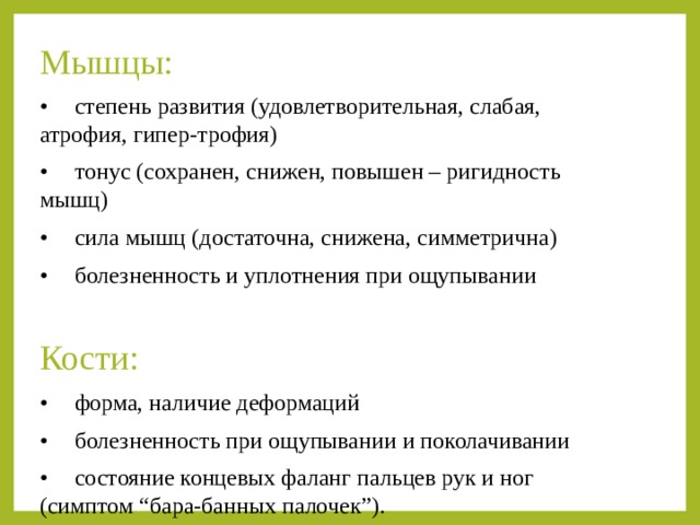 Мышцы: •  степень развития (удовлетворительная, слабая, атрофия, гипер-трофия) •  тонус (сохранен, снижен, повышен – ригидность мышц) •  сила мышц (достаточна, снижена, симметрична) •  болезненность и уплотнения при ощупывании Кости: •  форма, наличие деформаций •  болезненность при ощупывании и поколачивании •  состояние концевых фаланг пальцев рук и ног (симптом “бара-банных палочек”). 