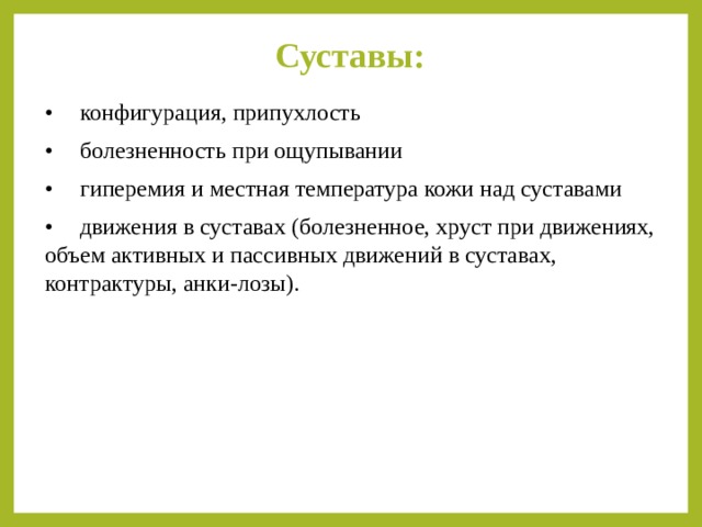 Суставы:   •  конфигурация, припухлость •  болезненность при ощупывании •  гиперемия и местная температура кожи над суставами •  движения в суставах (болезненное, хруст при движениях, объем активных и пассивных движений в суставах, контрактуры, анки-лозы). 