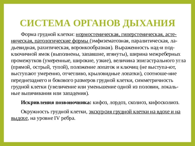 СИСТЕМА ОРГАНОВ ДЫХАНИЯ  Форма грудной клетки: нормостеническая, гиперстеническая, асте-ническая, патологические формы (эмфизематозная, паралитическая, ла-дьевидная, рахитическая, воронкообразная). Выраженность над-и под-ключичной ямок (выполнены, запавшие, втянуты), ширина межреберных промежутков (умеренные, широкие, узкие), величина эпигастрального угла (прямой, острый, тупой), положение лопаток и ключиц (не выступа-ют, выступают умеренно, отчетливо, крыловидные лопатки), соотноше-ние переднезаднего и бокового размеров грудной клетки, симметричность грудной клетки (увеличение или уменьшение одной из половин, локаль-ные выпячивания или западения).  Искривления позвоночника: кифоз, лордоз, сколиоз, кифосколиоз.  Окружность грудной клетки, экскурсия грудной клетки на вдохе и на выдохе , на уровне IV ребра. 