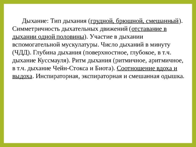  Дыхание: Тип дыхания ( грудной, брюшной, смешанный ). Симметричность дыхательных движений ( отставание в дыхании одной половины ). Участие в дыхании вспомогательной мускулатуры. Число дыханий в минуту (ЧДД). Глубина дыхания (поверхностное, глубокое, в т.ч. дыхание Куссмауля). Ритм дыхания (ритмичное, аритмичное, в т.ч. дыхание Чейн-Стокса и Биота). Соотношение вдоха и выдоха . Инспираторная, экспираторная и смешанная одышка. 