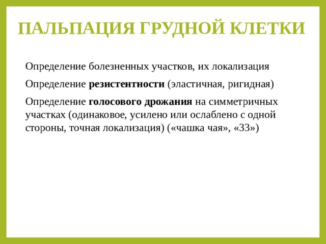 ПАЛЬПАЦИЯ ГРУДНОЙ КЛЕТКИ   Определение болезненных участков, их локализация Определение резистентности (эластичная, ригидная) Определение голосового дрожания на симметричных участках (одинаковое, усилено или ослаблено с одной стороны, точная локализация) («чашка чая», «33») 