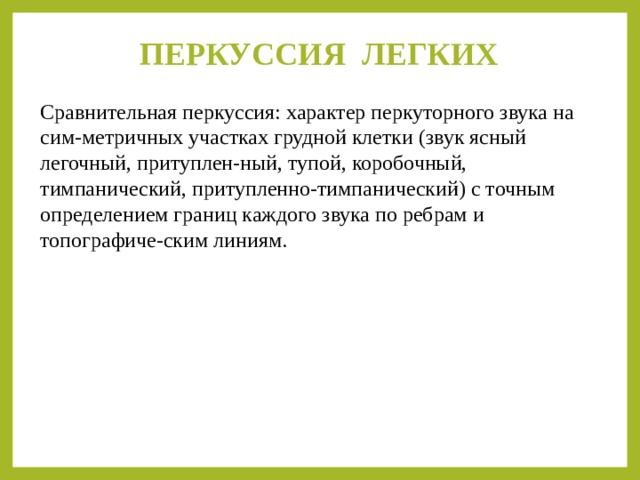ПЕРКУССИЯ ЛЕГКИХ   Сравнительная перкуссия: характер перкуторного звука на сим-метричных участках грудной клетки (звук ясный легочный, притуплен-ный, тупой, коробочный, тимпанический, притупленно-тимпанический) с точным определением границ каждого звука по ребрам и топографиче-ским линиям. 