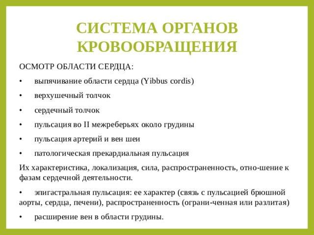 СИСТЕМА ОРГАНОВ КРОВООБРАЩЕНИЯ ОСМОТР ОБЛАСТИ СЕРДЦА: •  выпячивание области сердца (Yibbus cordis) •  верхушечный толчок •  сердечный толчок •  пульсация во II межреберьях около грудины •  пульсация артерий и вен шеи •  патологическая прекардиальная пульсация  Их характеристика, локализация, сила, распространенность, отно-шение к фазам сердечной деятельности. •  эпигастральная пульсация: ее характер (связь с пульсацией брюшной аорты, сердца, печени), распространенность (ограни-ченная или разлитая) •  расширение вен в области грудины. 