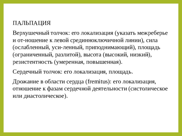 ПАЛЬПАЦИЯ Верхушечный толчок: его локализация (указать межреберье и от-ношение к левой срединноключичной линии), сила (ослабленный, уси-ленный, приподнимающий), площадь (ограниченный, разлитой), высота (высокий, низкий), резистентность (умеренная, повышенная). Сердечный толчок: его локализация, площадь. Дрожание в области сердца (fremitus): его локализация, отношение к фазам сердечной деятельности (систолическое или диастолическое). 