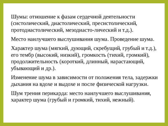 Шумы: отношение к фазам сердечной деятельности (систолический, диастолический, пресистолический, протодиастолический, мезодиасто-лический и т.д.). Место наилучшего выслушивания шума. Проведение шума. Характер шума (мягкий, дующий, скребущий, грубый и т.д.), его тембр (высокий, низкий), громкость (тихий, громкий), продолжительность (короткий, длинный, нарастающий, убывающий и др.). Изменение шума в зависимости от положения тела, задержки дыхания на вдохе и выдохе и после физической нагрузки. Шум трения перикарда: место наилучшего выслушивания, характер шума (грубый и громкий, тихий, нежный). 