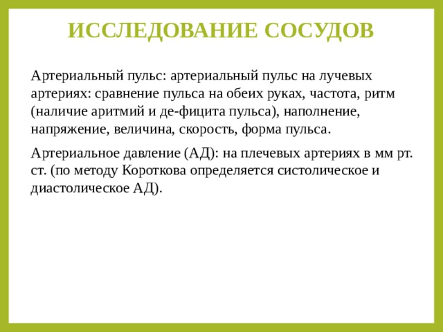 ИССЛЕДОВАНИЕ СОСУДОВ   Артериальный пульс: артериальный пульс на лучевых артериях: сравнение пульса на обеих руках, частота, ритм (наличие аритмий и де-фицита пульса), наполнение, напряжение, величина, скорость, форма пульса. Артериальное давление (АД): на плечевых артериях в мм рт. cт. (по методу Короткова определяется систолическое и диастолическое АД). 