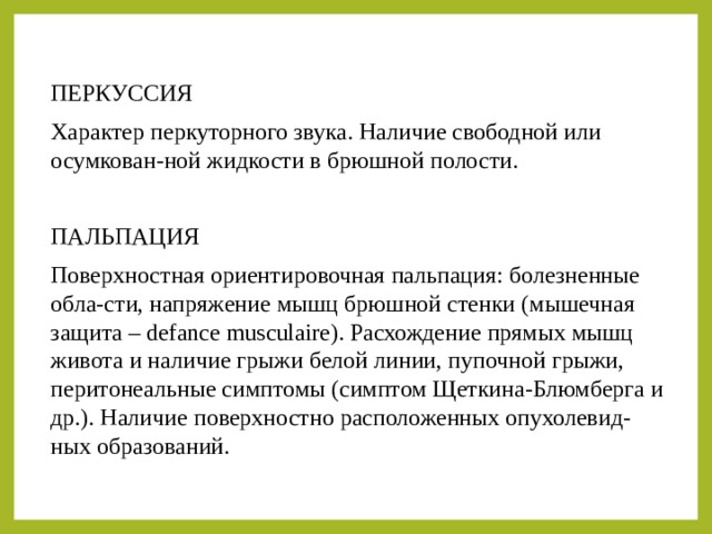 ПЕРКУССИЯ Характер перкуторного звука. Наличие свободной или осумкован-ной жидкости в брюшной полости. ПАЛЬПАЦИЯ Поверхностная ориентировочная пальпация: болезненные обла-сти, напряжение мышц брюшной стенки (мышечная защита – defance musculaire). Расхождение прямых мышц живота и наличие грыжи белой линии, пупочной грыжи, перитонеальные симптомы (симптом Щеткина-Блюмберга и др.). Наличие поверхностно расположенных опухолевид-ных образований. 
