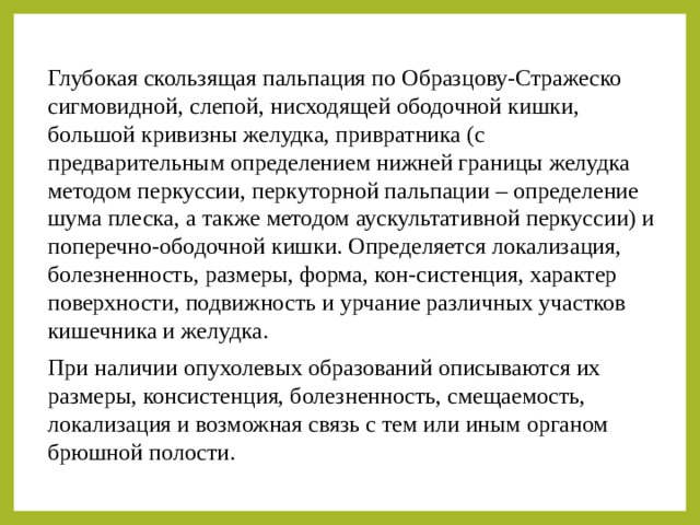 Глубокая скользящая пальпация по Образцову-Стражеско сигмовидной, слепой, нисходящей ободочной кишки, большой кривизны желудка, привратника (с предварительным определением нижней границы желудка методом перкуссии, перкуторной пальпации – определение шума плеска, а также методом аускультативной перкуссии) и поперечно-ободочной кишки. Определяется локализация, болезненность, размеры, форма, кон-систенция, характер поверхности, подвижность и урчание различных участков кишечника и желудка. При наличии опухолевых образований описываются их размеры, консистенция, болезненность, смещаемость, локализация и возможная связь с тем или иным органом брюшной полости. 
