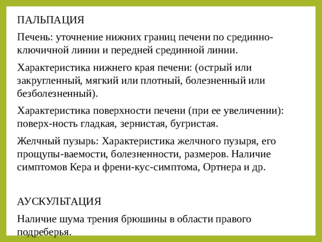 ПАЛЬПАЦИЯ Печень: уточнение нижних границ печени по срединно-ключичной линии и передней срединной линии. Характеристика нижнего края печени: (острый или закругленный, мягкий или плотный, болезненный или безболезненный). Характеристика поверхности печени (при ее увеличении): поверх-ность гладкая, зернистая, бугристая. Желчный пузырь: Характеристика желчного пузыря, его прощупы-ваемости, болезненности, размеров. Наличие симптомов Кера и френи-кус-симптома, Ортнера и др. АУСКУЛЬТАЦИЯ Наличие шума трения брюшины в области правого подреберья. 