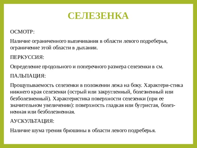 СЕЛЕЗЕНКА   ОСМОТР: Наличие ограниченного выпячивания в области левого подреберья, ограничение этой области в дыхании. ПЕРКУССИЯ: Определение продольного и поперечного размера селезенки в см. ПАЛЬПАЦИЯ: Прощупываемость селезенки в положении лежа на боку. Характери-стика нижнего края селезенки (острый или закругленный, болезненный или безболезненный). Характеристика поверхности селезенки (при ее значительном увеличении): поверхность гладкая или бугристая, болез-ненная или безболезненная. АУСКУЛЬТАЦИЯ: Наличие шума трения брюшины в области левого подреберья. 