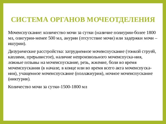 СИСТЕМА ОРГАНОВ МОЧЕОТДЕЛЕНИЯ   Мочеиспускание: количество мочи за сутки (наличие полиурии-более 1800 мл, олигурии-менее 500 мл, анурии (отсутствие мочи) или задержки мочи – ишурии). Дизурические расстройства: затрудненное мочеиспускание (тонкой струей, каплями, прерывистое), наличие непроизвольного мочеиспуска-ния, ложные позывы на мочеиспускание, резь, жжение, боли во время мочеиспускания (в начале, в конце или во время всего акта мочеиспуска-ния), учащенное мочеиспускание (поллакиурия), ночное мочеиспускание (никтурия). Количество мочи за сутки-1500-1800 мл 