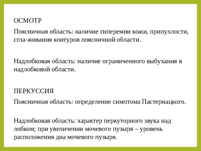 ОСМОТР Поясничная область: наличие гиперемии кожи, припухлости, сгла-живания контуров поясничной области. Надлобковая область: наличие ограниченного выбухания в надлобковой области. ПЕРКУССИЯ Поясничная область: определение симптома Пастернацкого. Надлобковая область: характер перкуторного звука над лобком; при увеличении мочевого пузыря – уровень расположения дна мочевого пузыря. 