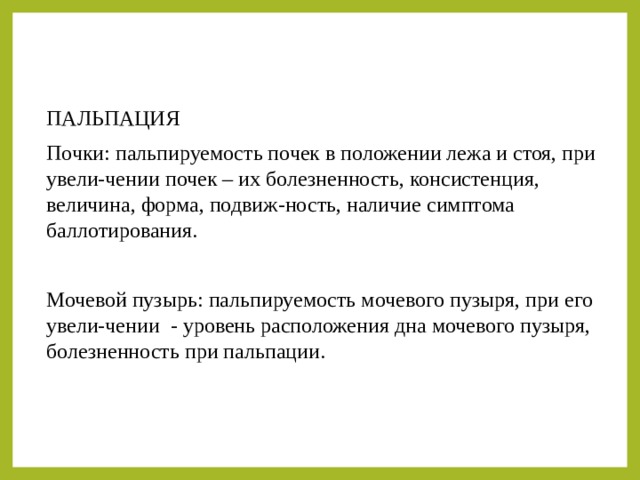 ПАЛЬПАЦИЯ Почки: пальпируемость почек в положении лежа и стоя, при увели-чении почек – их болезненность, консистенция, величина, форма, подвиж-ность, наличие симптома баллотирования. Мочевой пузырь: пальпируемость мочевого пузыря, при его увели-чении - уровень расположения дна мочевого пузыря, болезненность при пальпации. 