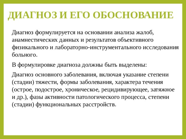 ДИАГНОЗ И ЕГО ОБОСНОВАНИЕ   Диагноз формулируется на основании анализа жалоб, анамнестических данных и результатов объективного физикального и лабораторно-инструментального исследования больного. В формулировке диагноза должны быть выделены: Диагноз основного заболевания, включая указание степени (стадии) тяжести, формы заболевания, характера течения (острое, подострое, хроническое, рецидивирующее, затяжное и др.), фазы активности патологического процесса, степени (стадии) функциональных расстройств. 