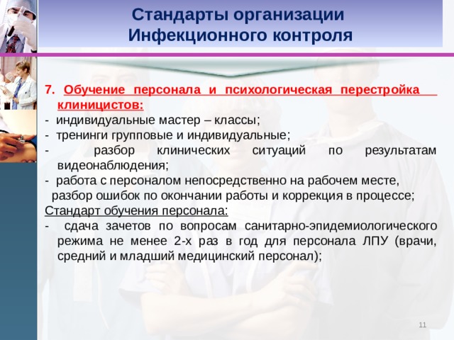 Стандарты организации Инфекционного контроля 7. Обучение персонала и психологическая перестройка клиницистов: - индивидуальные мастер – классы; - тренинги групповые и индивидуальные; - разбор клинических ситуаций по результатам видеонаблюдения; - работа с персоналом непосредственно на рабочем месте,  разбор ошибок по окончании работы и коррекция в процессе; Стандарт обучения персонала: - сдача зачетов по вопросам санитарно-эпидемиологического режима не менее 2-х раз в год для персонала ЛПУ (врачи, средний и младший медицинский персонал); 