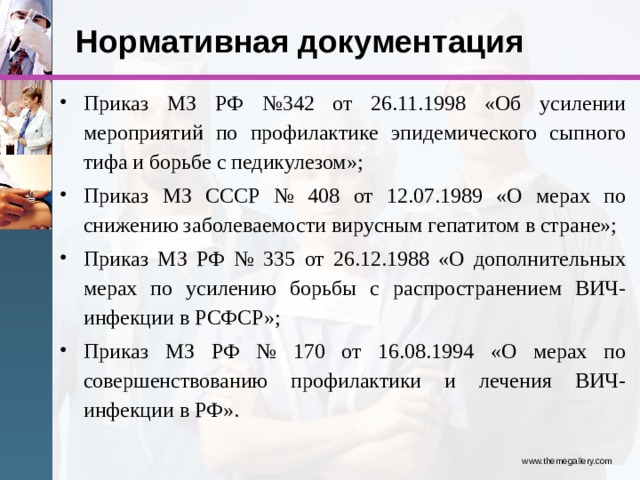 Нормативная документация Приказ МЗ РФ №342 от 26.11.1998 «Об усилении мероприятий по профилактике эпидемического сыпного тифа и борьбе с педикулезом»; Приказ МЗ СССР № 408 от 12.07.1989 «О мерах по снижению заболеваемости вирусным гепатитом в стране»; Приказ МЗ РФ № 335 от 26.12.1988 «О дополнительных мерах по усилению борьбы с распространением ВИЧ-инфекции в РСФСР»; Приказ МЗ РФ № 170 от 16.08.1994 «О мерах по совершенствованию профилактики и лечения ВИЧ-инфекции в РФ». www.themegallery.com 