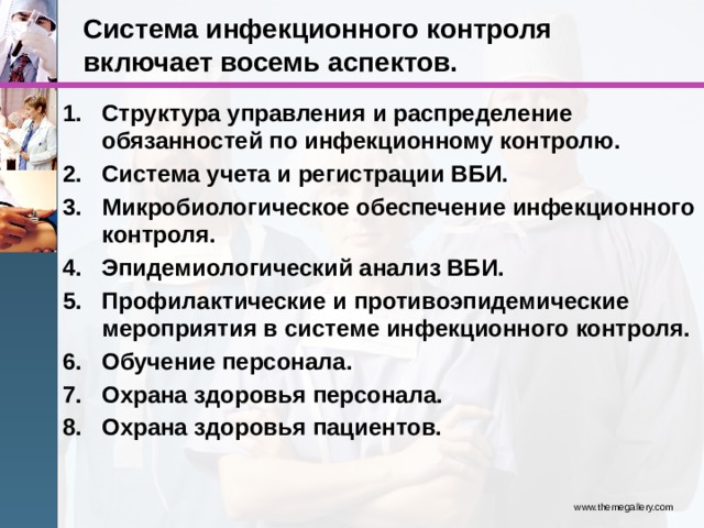 Система инфекционного контроля включает восемь аспектов. Структура управления и распределение обязанностей по инфекционному контролю. Система учета и регистрации ВБИ. Микробиологическое обеспечение инфекционного контроля. Эпидемиологический анализ ВБИ. Профилактические и противоэпидемические мероприятия в системе инфекционного контроля. Обучение персонала. Охрана здоровья персонала. Охрана здоровья пациентов. www.themegallery.com 