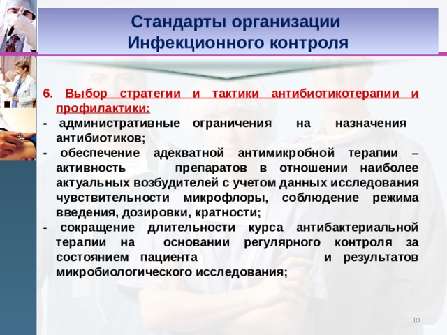 Стандарты организации Инфекционного контроля 6. Выбор стратегии и тактики антибиотикотерапии и профилактики: - административные ограничения на назначения антибиотиков; - обеспечение адекватной антимикробной терапии – активность препаратов в отношении наиболее актуальных возбудителей с учетом данных исследования чувствительности микрофлоры, соблюдение режима введения, дозировки, кратности; - сокращение длительности курса антибактериальной терапии на основании регулярного контроля за состоянием пациента и результатов микробиологического исследования;  