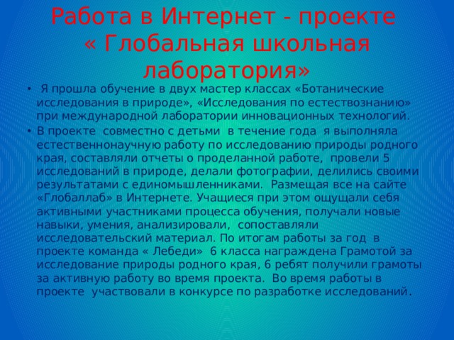 Работа в Интернет - проекте  « Глобальная школьная лаборатория»  Я прошла обучение в двух мастер классах «Ботанические исследования в природе», «Исследования по естествознанию» при международной лаборатории инновационных технологий. В проекте совместно с детьми в течение года я выполняла естественнонаучную работу по исследованию природы родного края, составляли отчеты о проделанной работе, провели 5 исследований в природе, делали фотографии, делились своими результатами с единомышленниками. Размещая все на сайте «Глобаллаб» в Интернете. Учащиеся при этом ощущали себя активными участниками процесса обучения, получали новые навыки, умения, анализировали, сопоставляли исследовательский материал. По итогам работы за год в проекте команда « Лебеди» 6 класса награждена Грамотой за исследование природы родного края, 6 ребят получили грамоты за активную работу во время проекта. Во время работы в проекте участвовали в конкурсе по разработке исследований . 