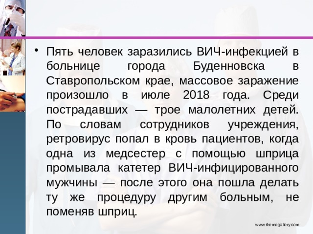 Пять человек заразились ВИЧ-инфекцией в больнице города Буденновска в Ставропольском крае, массовое заражение произошло в июле 2018 года. Среди пострадавших — трое малолетних детей. По словам сотрудников учреждения, ретровирус попал в кровь пациентов, когда одна из медсестер с помощью шприца промывала катетер ВИЧ-инфицированного мужчины — после этого она пошла делать ту же процедуру другим больным, не поменяв шприц. www.themegallery.com 