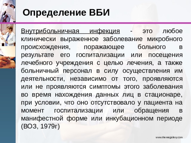 Определение ВБИ Внутрибольничная инфекция - это любое клинически выраженное заболевание микробного происхождения, поражающее больного в результате его госпитализации или посещения лечебного учреждения с целью лечения, а также больничный персонал в силу осуществления им деятельности, независимо от того, проявляются или не проявляются симптомы этого заболевания во время нахождения данных лиц в стационаре, при условии, что оно отсутствовало у пациента на момент госпитализации или обращения в манифестной форме или инкубационном периоде (ВОЗ, 1979г) www.themegallery.com 