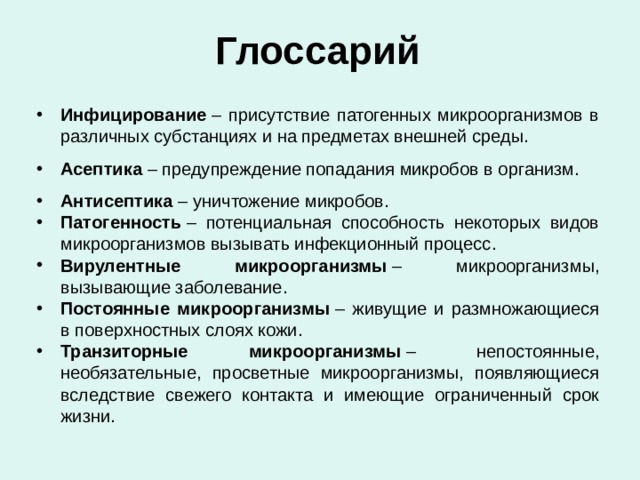 Глоссарий Инфицирование  – присутствие патогенных микроорганизмов в различных субстанциях и на предметах внешней среды. Асептика  – предупреждение попадания микробов в организм. Антисептика  – уничтожение микробов. Патогенность  – потенциальная способность некоторых видов микроорганизмов вызывать инфекционный процесс. Вирулентные микроорганизмы  – микроорганизмы, вызывающие заболевание. Постоянные микроорганизмы  – живущие и размножающиеся в поверхностных слоях кожи. Транзиторные микроорганизмы  – непостоянные, необязательные, просветные микроорганизмы, появляющиеся вследствие свежего контакта и имеющие ограниченный срок жизни. 