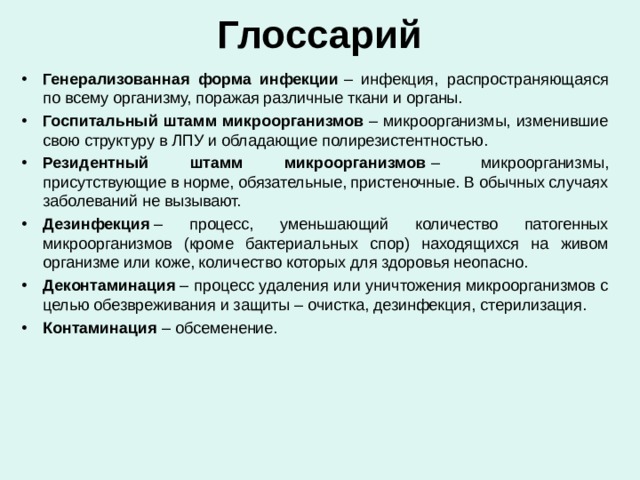 Глоссарий Генерализованная форма инфекции  – инфекция, распространяющаяся по всему организму, поражая различные ткани и органы. Госпитальный штамм микроорганизмов  – микроорганизмы, изменившие свою структуру в ЛПУ и обладающие полирезистентностью. Резидентный штамм микроорганизмов  – микроорганизмы, присутствующие в норме, обязательные, пристеночные. В обычных случаях заболеваний не вызывают. Дезинфекция  – процесс, уменьшающий количество патогенных микроорганизмов (кроме бактериальных спор) находящихся на живом организме или коже, количество которых для здоровья неопасно. Деконтаминация  – процесс удаления или уничтожения микроорганизмов с целью обезвреживания и защиты – очистка, дезинфекция, стерилизация. Контаминация  – обсеменение.  