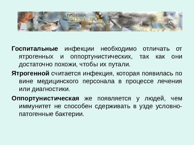  Госпитальные инфекции необходимо отличать от ятрогенных и оппортунистических, так как они достаточно похожи, чтобы их путали. Ятрогенной считается инфекция, которая появилась по вине медицинского персонала в процессе лечения или диагностики. Оппортунистическая же появляется у людей, чем иммунитет не способен сдерживать в узде условно-патогенные бактерии. 