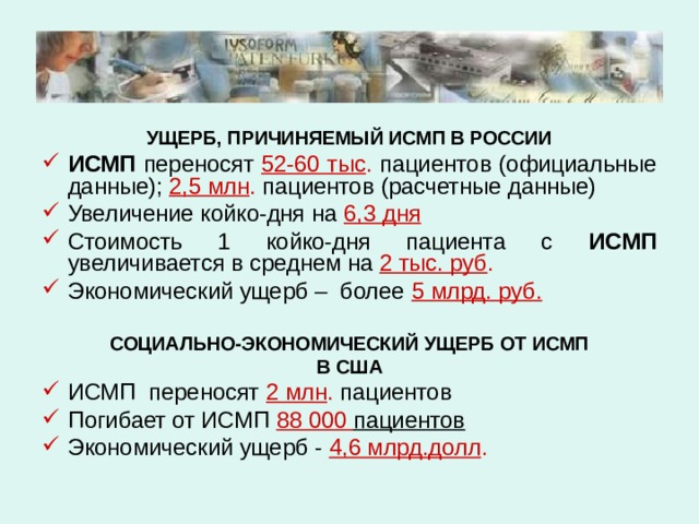 УЩЕРБ, ПРИЧИНЯЕМЫЙ ИСМП В РОССИИ ИСМП переносят  52-60 тыс .  пациентов (официальные  данные);  2,5 млн . пациентов (расчетные данные) Увеличение койко-дня на 6,3 дня Стоимость 1 койко-дня пациента с ИСМП увеличивается в среднем на 2 тыс. руб . Экономический ущерб – более 5 млрд. руб.  СОЦИАЛЬНО-ЭКОНОМИЧЕСКИЙ УЩЕРБ ОТ ИСМП В США ИСМП переносят 2 млн . пациентов Погибает от ИСМП 88 000 пациентов Экономический ущерб - 4,6 млрд.долл . 