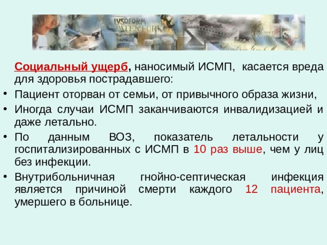   Социальный ущерб , наносимый ИСМП, касается вреда для здоровья пострадавшего: Пациент оторван от семьи, от привычного образа жизни, Иногда случаи ИСМП заканчиваются инвалидизацией и даже летально. По данным ВОЗ, показатель летальности у госпитализированных с ИСМП в 10 раз выше , чем у лиц без инфекции. Внутрибольничная гнойно-септическая инфекция является причиной смерти каждого 12 пациента , умершего в больнице. 