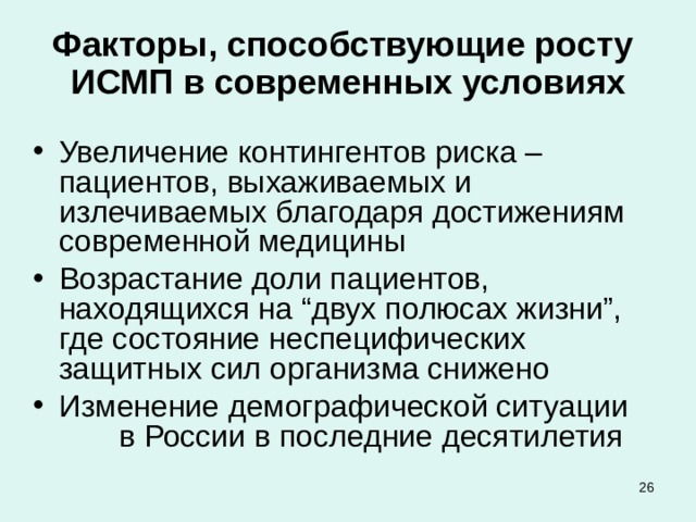 Факторы, способствующие росту ИСМП в современных условиях Увеличение контингентов риска – пациентов, выхаживаемых и излечиваемых благодаря достижениям современной медицины Возрастание доли пациентов, находящихся на “двух полюсах жизни”, где состояние неспецифических защитных сил организма снижено Изменение демографической ситуации в России в последние десятилетия  