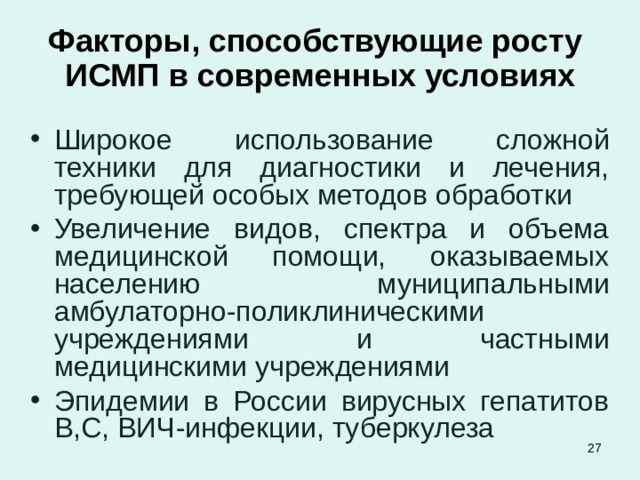 Факторы, способствующие росту ИСМП в современных условиях Широкое использование сложной техники для диагностики и лечения, требующей особых методов обработки Увеличение видов, спектра и объема медицинской помощи, оказываемых населению муниципальными амбулаторно-поликлиническими учреждениями и частными медицинскими учреждениями Эпидемии в России вирусных гепатитов В,С, ВИЧ-инфекции, туберкулеза  