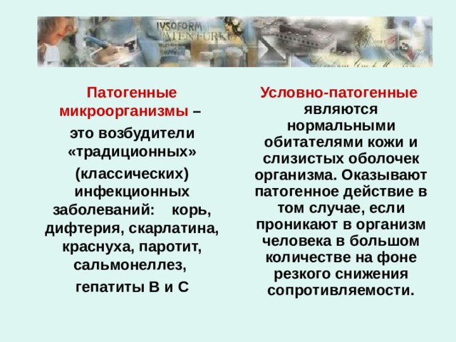  Патогенные микроорганизмы –  это возбудители «традиционных»  (классических) инфекционных заболеваний: корь, дифтерия, скарлатина, краснуха, паротит, сальмонеллез,  гепатиты В и С  Условно-патогенные являются нормальными обитателями кожи и слизистых оболочек организма. Оказывают патогенное действие в том случае, если проникают в организм человека в большом количестве на фоне резкого снижения сопротивляемости. 