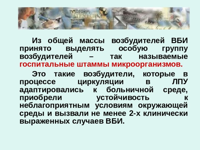   Из общей массы возбудителей ВБИ принято выделять особую группу возбудителей – так называемые госпитальные штаммы микроорганизмов.   Это такие возбудители, которые в процессе циркуляции в ЛПУ адаптировались к больничной среде, приобрели устойчивость к неблагоприятным условиям окружающей среды и вызвали не менее 2-х клинически выраженных случаев ВБИ. 