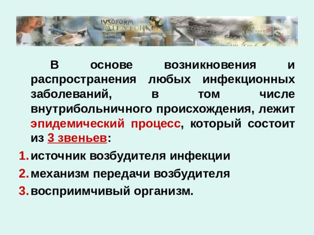   В основе возникновения и распространения любых инфекционных заболеваний, в том числе внутрибольничного происхождения, лежит эпидемический процесс , который состоит из 3 звеньев : источник возбудителя инфекции механизм передачи возбудителя восприимчивый организм. 