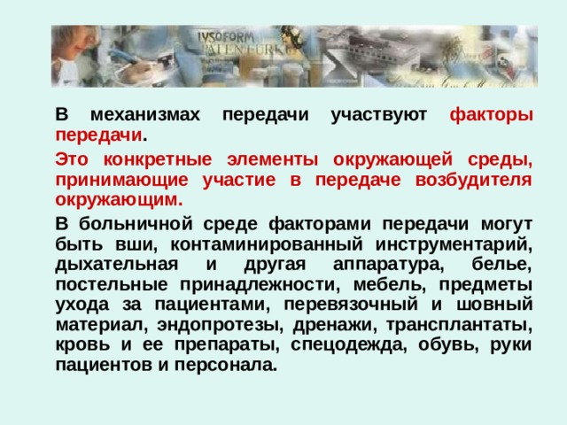   В механизмах передачи участвуют факторы передачи .   Это конкретные элементы окружающей среды, принимающие участие в передаче возбудителя окружающим.    В больничной среде факторами передачи могут быть вши, контаминированный инструментарий, дыхательная и другая аппаратура, белье, постельные принадлежности, мебель, предметы ухода за пациентами, перевязочный и шовный материал, эндопротезы, дренажи, трансплантаты, кровь и ее препараты, спецодежда, обувь, руки пациентов и персонала. 