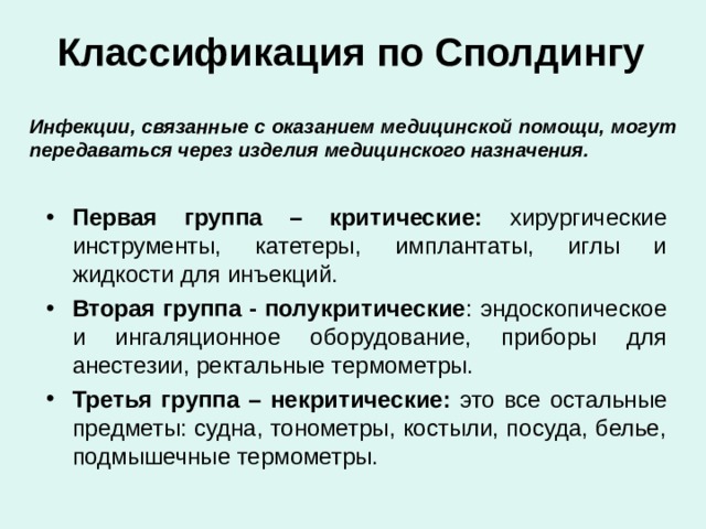Классификация по Сполдингу Инфекции, связанные с оказанием медицинской помощи, могут передаваться через изделия медицинского назначения. Первая группа – критические: хирургические инструменты, катетеры, имплантаты, иглы и жидкости для инъекций. Вторая группа - полукритические : эндоскопическое и ингаляционное оборудование, приборы для анестезии, ректальные термометры. Третья группа – некритические: это все остальные предметы: судна, тонометры, костыли, посуда, белье, подмышечные термометры. 