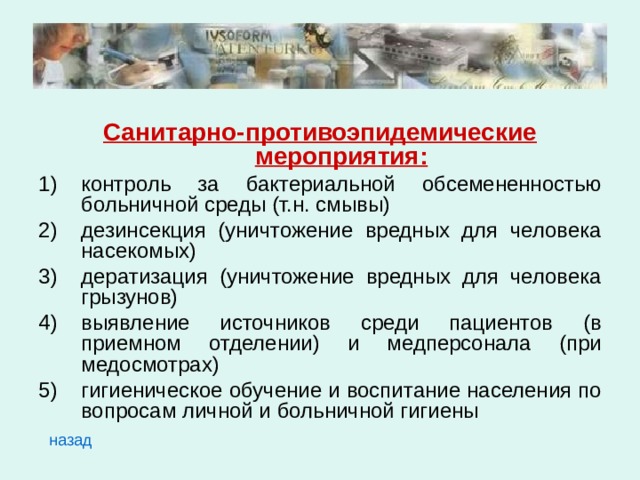 Санитарно-противоэпидемические мероприятия: контроль за бактериальной обсемененностью больничной среды (т.н. смывы) дезинсекция (уничтожение вредных для человека насекомых) дератизация (уничтожение вредных для человека грызунов) выявление источников среди пациентов (в приемном отделении) и медперсонала (при медосмотрах) гигиеническое обучение и воспитание населения по вопросам личной и больничной гигиены назад 