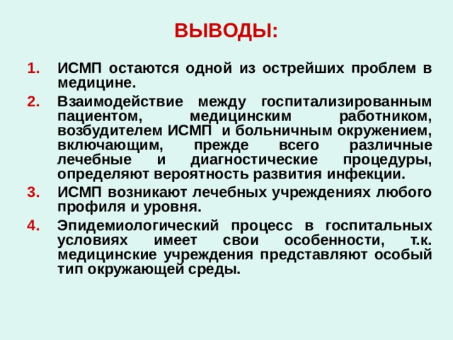 ВЫВОДЫ: ИСМП остаются одной из острейших проблем в медицине. Взаимодействие между госпитализированным пациентом, медицинским работником, возбудителем ИСМП и больничным окружением, включающим, прежде всего различные лечебные и диагностические процедуры, определяют вероятность развития инфекции. ИСМП возникают лечебных учреждениях любого профиля и уровня. Эпидемиологический процесс в госпитальных условиях имеет свои особенности, т.к. медицинские учреждения представляют особый тип окружающей среды. 