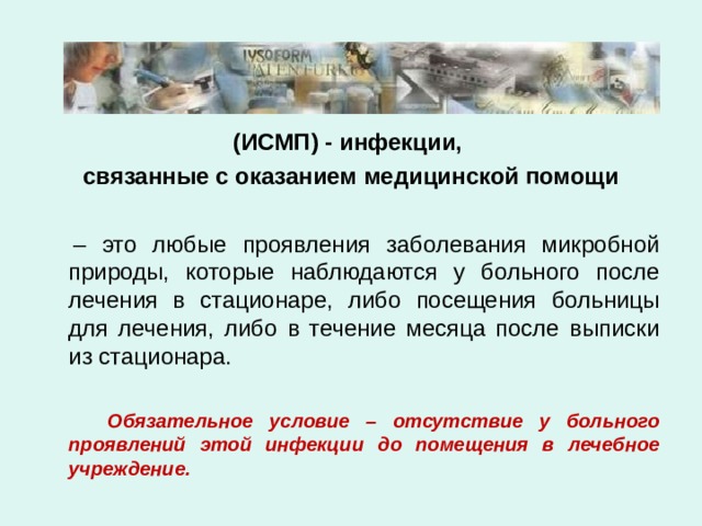 (ИСМП) - инфекции, связанные с оказанием медицинской помощи   – это любые проявления заболевания микробной природы, которые наблюдаются у больного после лечения в стационаре, либо посещения больницы для лечения, либо в течение месяца после выписки из стационара.  Обязательное условие – отсутствие у больного проявлений этой инфекции до помещения в лечебное учреждение. 