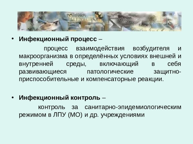 Инфекционный процесс  –  процесс взаимодействия возбудителя и макроорганизма в определённых условиях внешней и внутренней среды, включающий в себя развивающиеся патологические защитно-приспособительные и компенсаторные реакции. Инфекционный контроль  –  контроль за санитарно-эпидемиологическим режимом в ЛПУ (МО) и др. учреждениями 