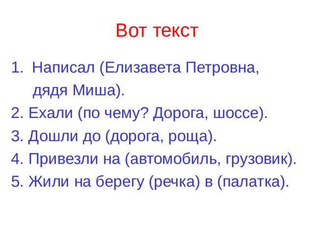 Вот текст Написал (Елизавета Петровна,  дядя Миша). 2. Ехали (по чему? Дорога, шоссе). 3. Дошли до (дорога, роща). 4. Привезли на (автомобиль, грузовик). 5. Жили на берегу (речка) в (палатка). 