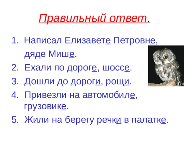 Правильный ответ . Написал Елизавет е Петровн е ,  дяде Миш е . 2. Ехали по дорог е , шосс е . 3. Дошли до дорог и , рощ и . 4. Привезли на автомобил е , грузовик е . 5. Жили на берегу речк и в палатк е . 