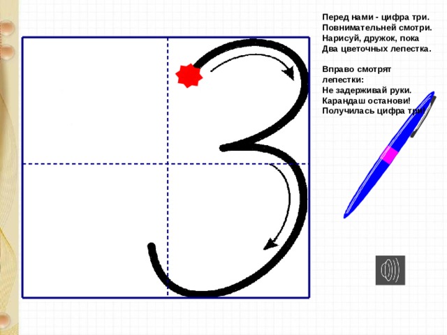 Перед нами - цифра три.  Повнимательней смотри.  Нарисуй, дружок, пока  Два цветочных лепестка.   Вправо смотрят лепестки:  Не задерживай руки.  Карандаш останови!  Получилась цифра три!   