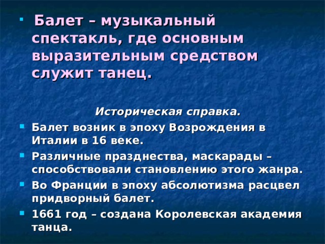 Балет – музыкальный спектакль, где основным выразительным средством служит танец.   Историческая справка. Балет возник в эпоху Возрождения в Италии в 16 веке. Различные празднества, маскарады – способствовали становлению этого жанра. Во Франции в эпоху абсолютизма расцвел придворный балет. 1661 год – создана Королевская академия танца.  