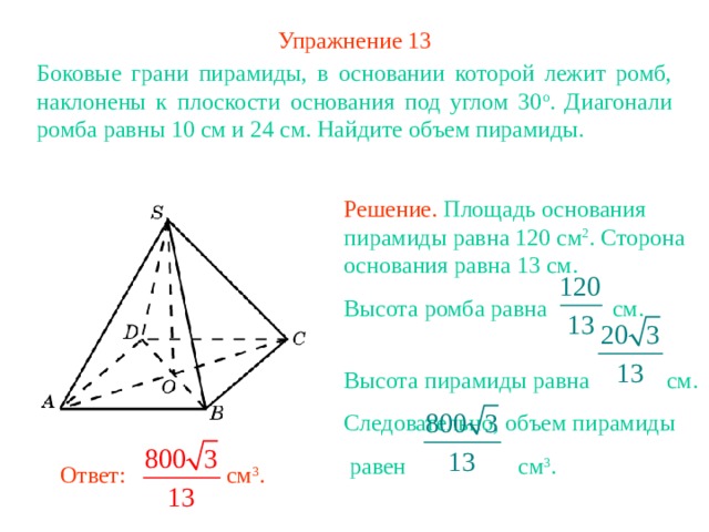 Упражнение 13 Боковые грани пирамиды, в основании которой лежит ромб, наклонены к плоскости основания под углом 30 о . Диагонали ромба равны 10 см и 24 см. Найдите объем пирамиды. Решение. Площадь основания пирамиды равна 120 см 2 . Сторона основания равна 13 см. Высота ромба равна см. Высота пирамиды равна см. Следовательно, объем пирамиды  равен см 3 . В режиме слайдов ответ появляется после кликанья мышкой Ответ: см 3 . 