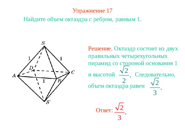 Упражнение 17 Найдите объем октаэдра с ребром, равным 1.  Решение. Октаэдр состоит из двух правильных четырехугольных пирамид со стороной основания 1 и высотой Следовательно, объем октаэдра равен В режиме слайдов ответ появляется после кликанья мышкой Ответ: 
