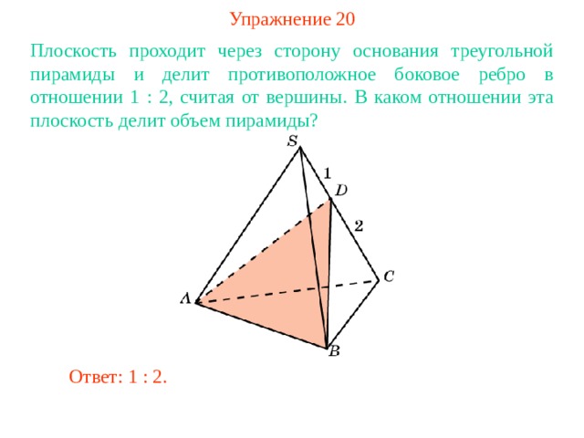 Упражнение 20 Плоскость проходит через сторону основания треугольной пирамиды и делит противоположное боковое ребро в отношении 1  : 2, считая от вершины . В каком отношении эта плоскость делит объем пирамиды? В режиме слайдов ответ появляется после кликанья мышкой Ответ: 1 : 2. 
